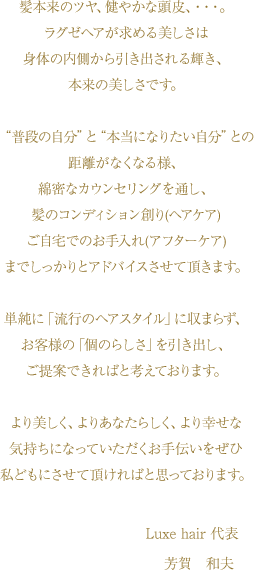 髪本来のツヤ、健やかな頭皮、・・・。ラグゼヘアが求める美しさは身体の内側から引き出される輝き、本来の美しさです。　“普段の自分”と“本当になりたい自分”との距離がなくなる様、綿密なカウンセリングを通し、髪のコンディション創り(ヘアケア)ご自宅でのお手入れ(アフターケア)までしっかりとアドバイスさせて頂きます。単純に「流行のヘアスタイル」に収まらず、お客様の「個のらしさ」を引き出し、ご提案できればと考えております。より美しく、よりあなたらしく、より幸せな気持ちになっていただくお手伝いをぜひ私どもにさせて頂ければと思っております。